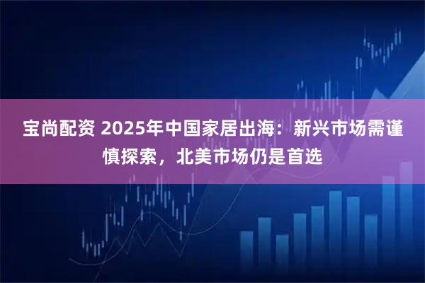 宝尚配资 2025年中国家居出海：新兴市场需谨慎探索，北美市场仍是首选