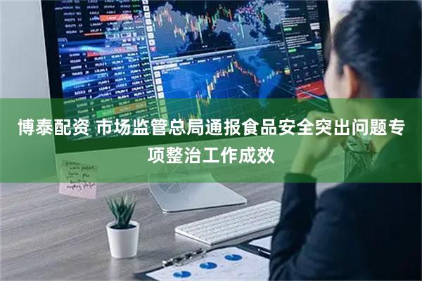 博泰配资 市场监管总局通报食品安全突出问题专项整治工作成效