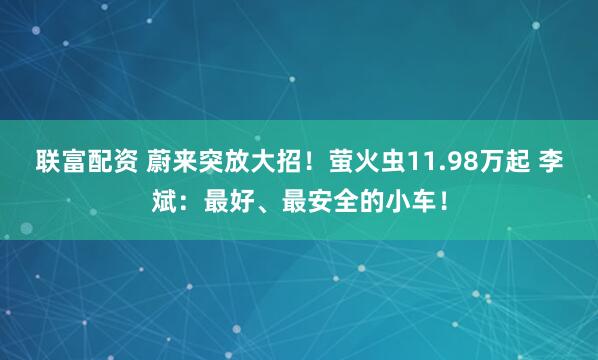 联富配资 蔚来突放大招！萤火虫11.98万起 李斌：最好、最安全的小车！