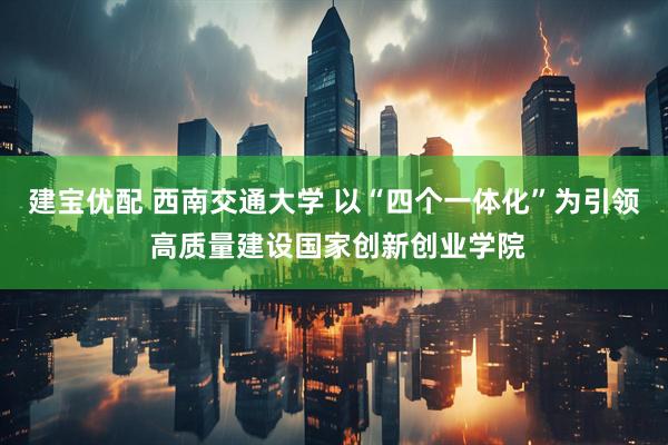 建宝优配 西南交通大学 以“四个一体化”为引领 高质量建设国家创新创业学院