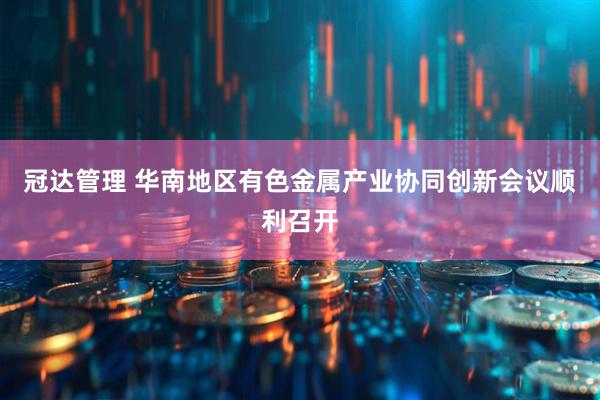 冠达管理 华南地区有色金属产业协同创新会议顺利召开