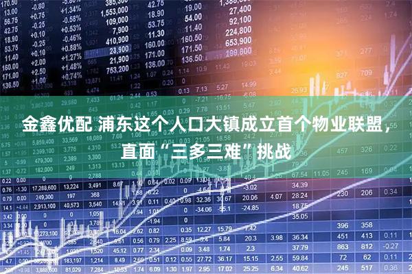 金鑫优配 浦东这个人口大镇成立首个物业联盟，直面“三多三难”挑战