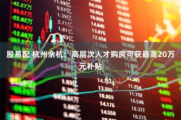 股易配 杭州余杭：高层次人才购房可获最高20万元补贴