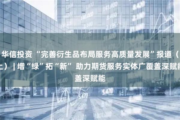华信投资 “完善衍生品布局服务高质量发展”报道（上） | 增“绿”拓“新” 助力期货服务实体广覆盖深赋能