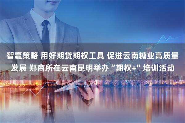 智赢策略 用好期货期权工具 促进云南糖业高质量发展 郑商所在云南昆明举办“期权+”培训活动