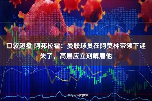 口袋超盘 阿邦拉霍：曼联球员在阿莫林带领下迷失了，高层应立刻解雇他