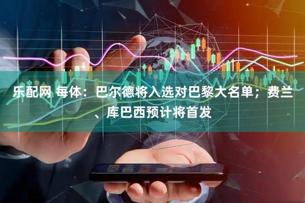 乐配网 每体：巴尔德将入选对巴黎大名单；费兰、库巴西预计将首发