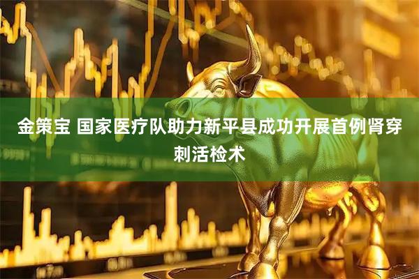 金策宝 国家医疗队助力新平县成功开展首例肾穿刺活检术