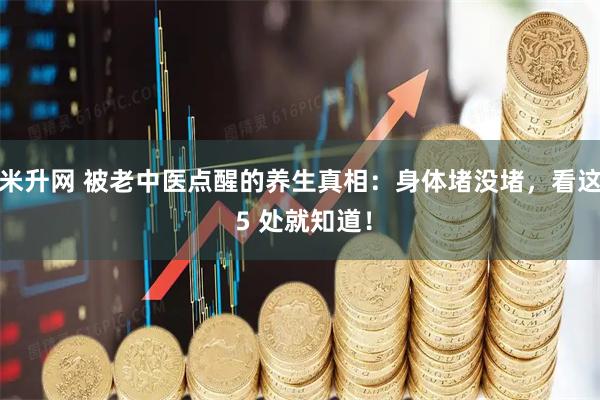 米升网 被老中医点醒的养生真相：身体堵没堵，看这 5 处就知道！