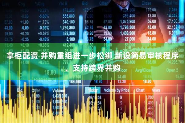 拿柜配资 并购重组进一步松绑 新设简易审核程序、支持跨界并购