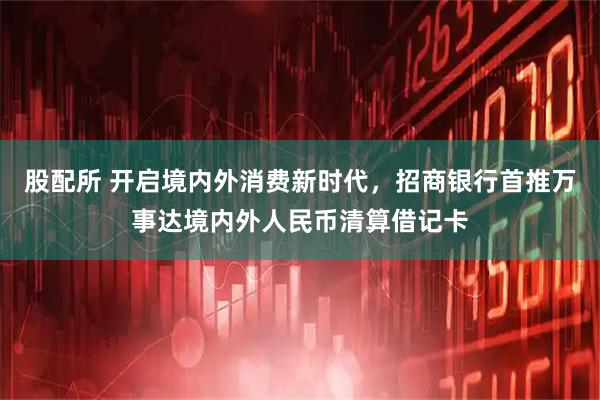 股配所 开启境内外消费新时代，招商银行首推万事达境内外人民币清算借记卡