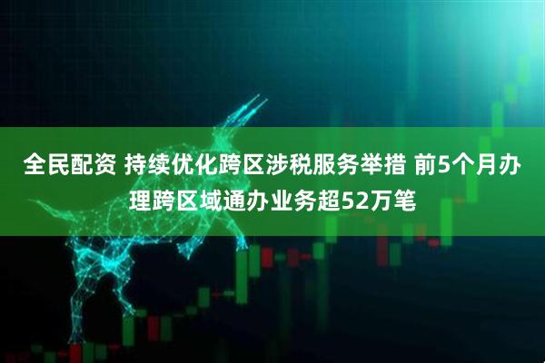 全民配资 持续优化跨区涉税服务举措 前5个月办理跨区域通办业务超52万笔