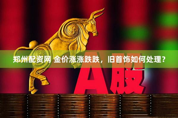 郑州配资网 金价涨涨跌跌,旧首饰如何处理?