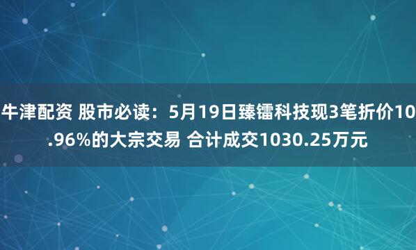 牛津配资 股市必读:5月19日臻镭科技现3笔折价10.96%的大宗交易 合计成交1030.25万元
