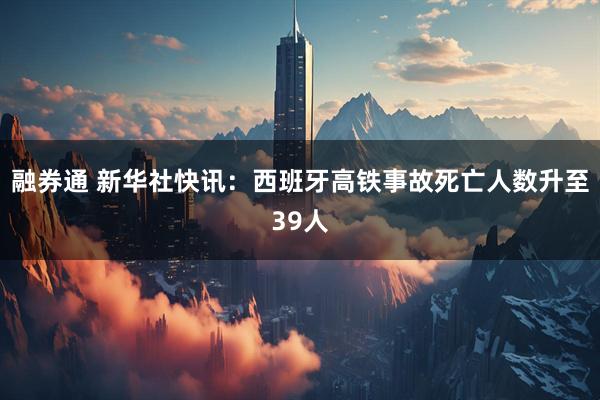 融券通 新华社快讯：西班牙高铁事故死亡人数升至39人
