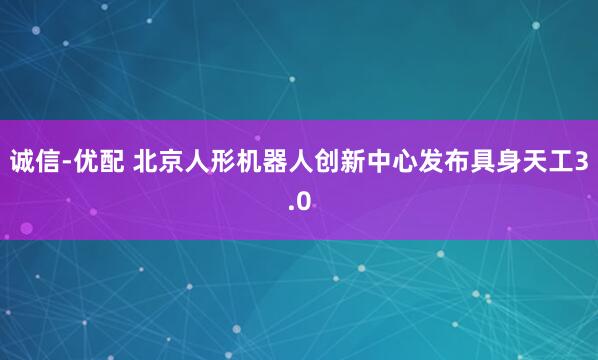 诚信-优配 北京人形机器人创新中心发布具身天工3.0
