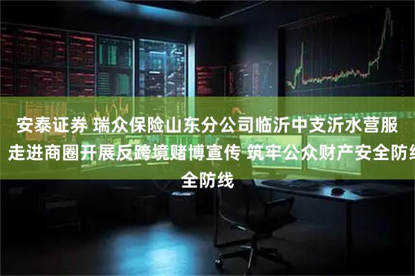 安泰证券 瑞众保险山东分公司临沂中支沂水营服：走进商圈开展反跨境赌博宣传 筑牢公众财产安全防线
