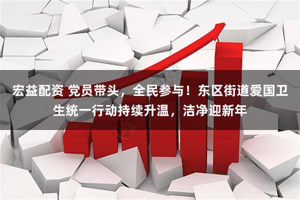 宏益配资 党员带头，全民参与！东区街道爱国卫生统一行动持续升温，洁净迎新年