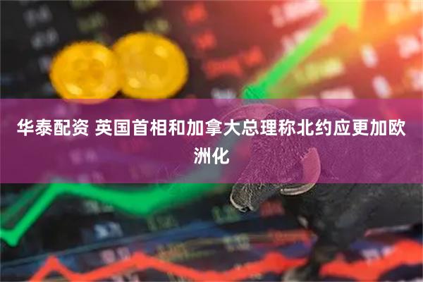 华泰配资 英国首相和加拿大总理称北约应更加欧洲化