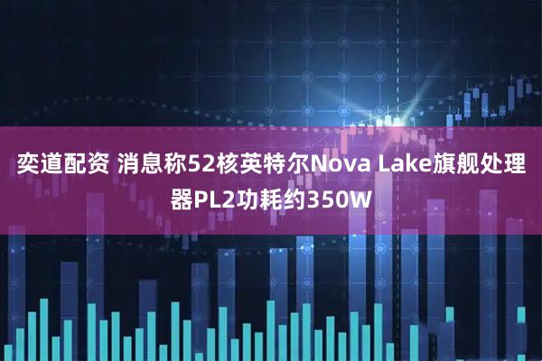 奕道配资 消息称52核英特尔Nova Lake旗舰处理器PL2功耗约350W