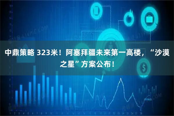 中鼎策略 323米！阿塞拜疆未来第一高楼，“沙漠之星”方案公布！
