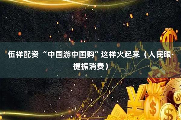 伍祥配资 “中国游中国购”这样火起来（人民眼·提振消费）