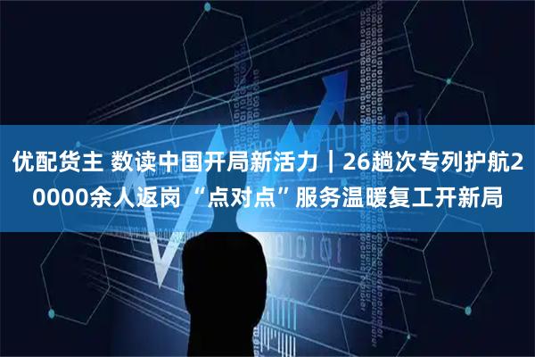 优配货主 数读中国开局新活力｜26趟次专列护航20000余人返岗 “点对点”服务温暖复工开新局