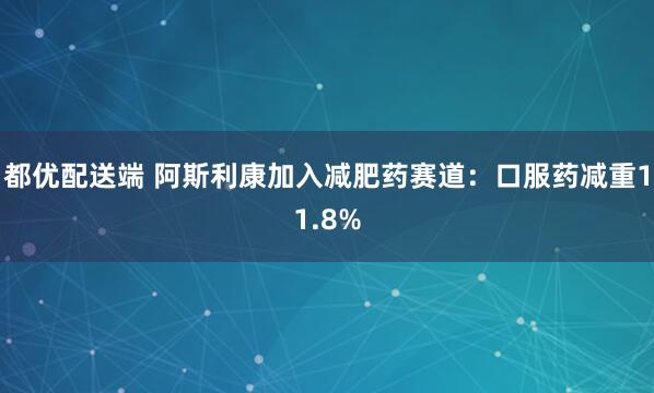 都优配送端 阿斯利康加入减肥药赛道：口服药减重11.8%